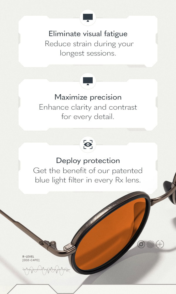Eliminate visual fatigue. Reduce strain during your longest sessions. Maximize precision. Enhance clarity and contrast for every detail. Deploy protection. Get the benefit of our patented blue light filter in every Rx lens.