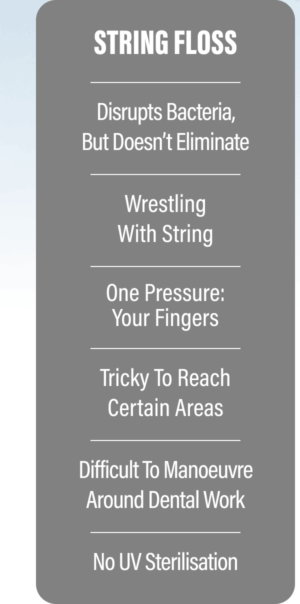 STRING FLOSS - Disrupts bacteria, but doesn’t eliminate - Wrestling with string - One pressure: your fingers - Tricky to reach certain areas - Difficult to manoeuvre around dental work - No UV sterilisation