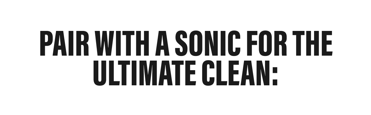 PAIR WITH A SONIC FOR THE ULTIMATE CLEAN: