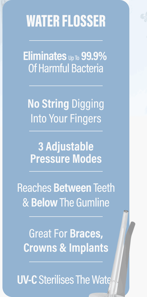 WATER FLOSSER - Eliminates up to 99.9% of harmful bacteria - No string digging into your fingers - 3 adjustable pressure modes - Reaches between teeth & below the gumline - Great for braces, crowns & implants - UV-C sterilises the water
