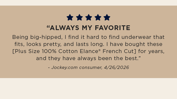 5 star graphic / "ALWAYS MY FAVORITE / Being big-hipped, I find it hard to find underwear that fits, looks pretty, and lasts long. I have bought these [Plus Size 100% Cotton Elance® French Cut] for years, and they have always been the best.” / - Jockey.com consumer, 4/26/2026