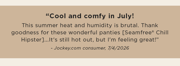 "Cool and comfy in July! This summer heat and humidity is brutal. Thank goodness for these wonderful panties [Seamfree® Chill Hipster]...It's still hot out, but I'm feeling great!” - Jockey.com consumer 7/4/2026