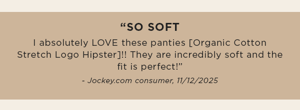 "SO SOFT I absolutely LOVE these panties [Organic Cotton Stretch Logo Hipster]!! They are incredibly soft and the fit is perfect!” - Jockey.com consumer, 11/12/2025