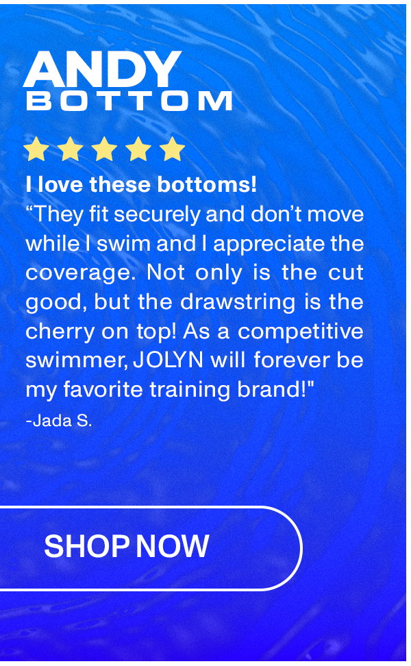 ANDY BOTTOM: "They fit securely and don't move while I swim and I appreciate the coverage. Not only is the cut good, but the drawstring is the cherry on top! As a competitive swimmer, JOLYN will forever be my favorite training brand!"