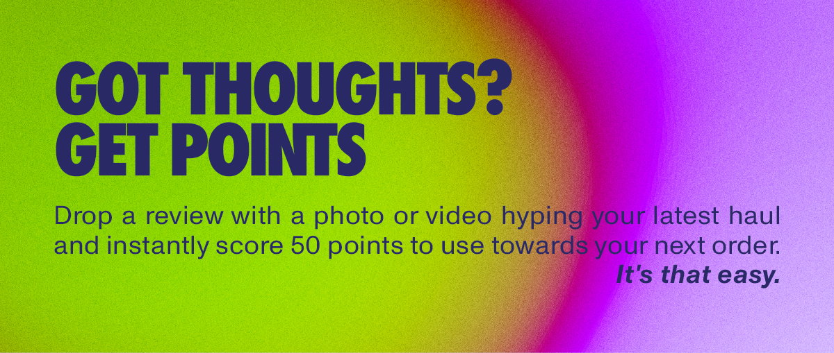 GOT THOUGHTS? GET POINTS. Drop a review with a photo or video hyping your latest haul and instantly score 50 points to use towards your next order. It's that easy.