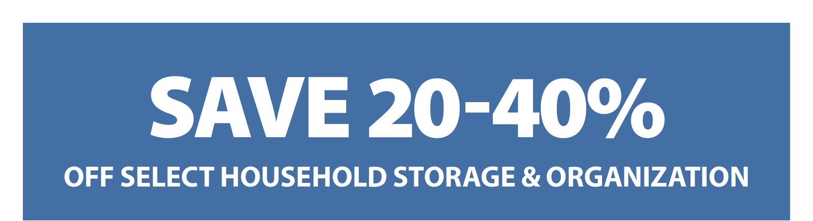 SAVE 20-40% OFF SELECT HOUSEHOLD STORAGE & ORGANIZATION