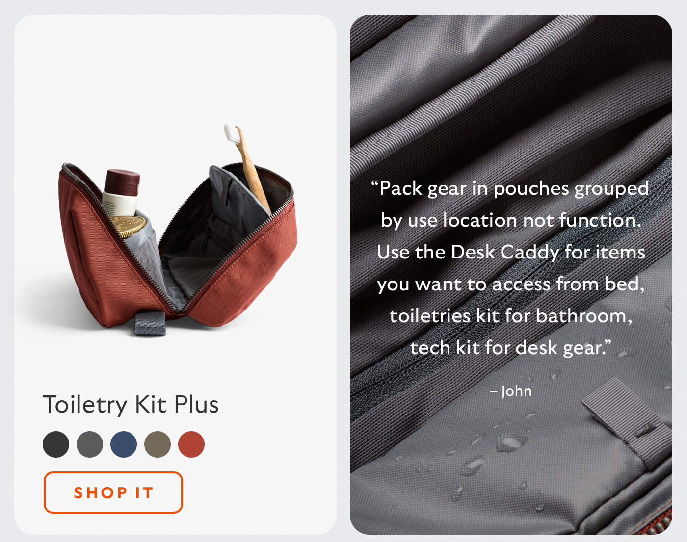 [Header/product name] Toiletry Kit Plus [Blurb] “Pack gear in pouches grouped by use location not function. Use the Desk Caddy for items you want to access from bed, toiletries kit for bathroom, tech kit for desk gear.” – John [CTA] Shop it