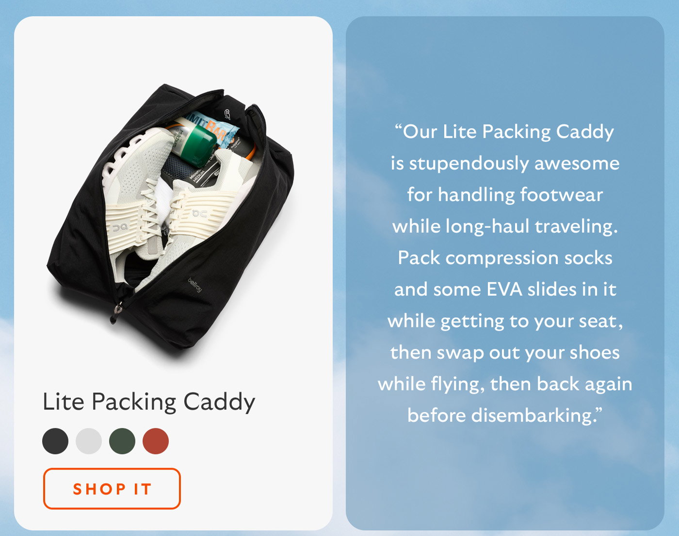 [Blurb/subheader] “Our Lite Packing Caddy is stupendously awesome for handling footwear while long-haul traveling. Pack compression socks and some EVA slides in it while getting to your seat, then swap out your shoes while flying, then back again before disembarking.” [CTA] Shop it