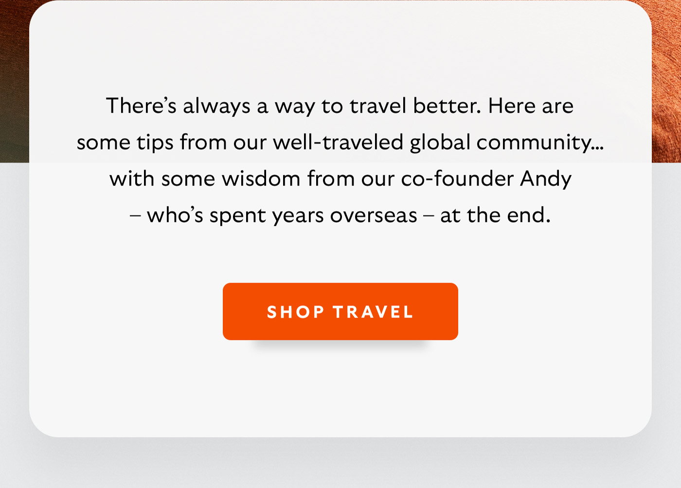 [Introduction] There’s always a way to travel better. Here are some tips from our well-traveled global community… with some wisdom from our co-founder Andy – who’s spent years overseas – at the end. [CTA] Shop Travel