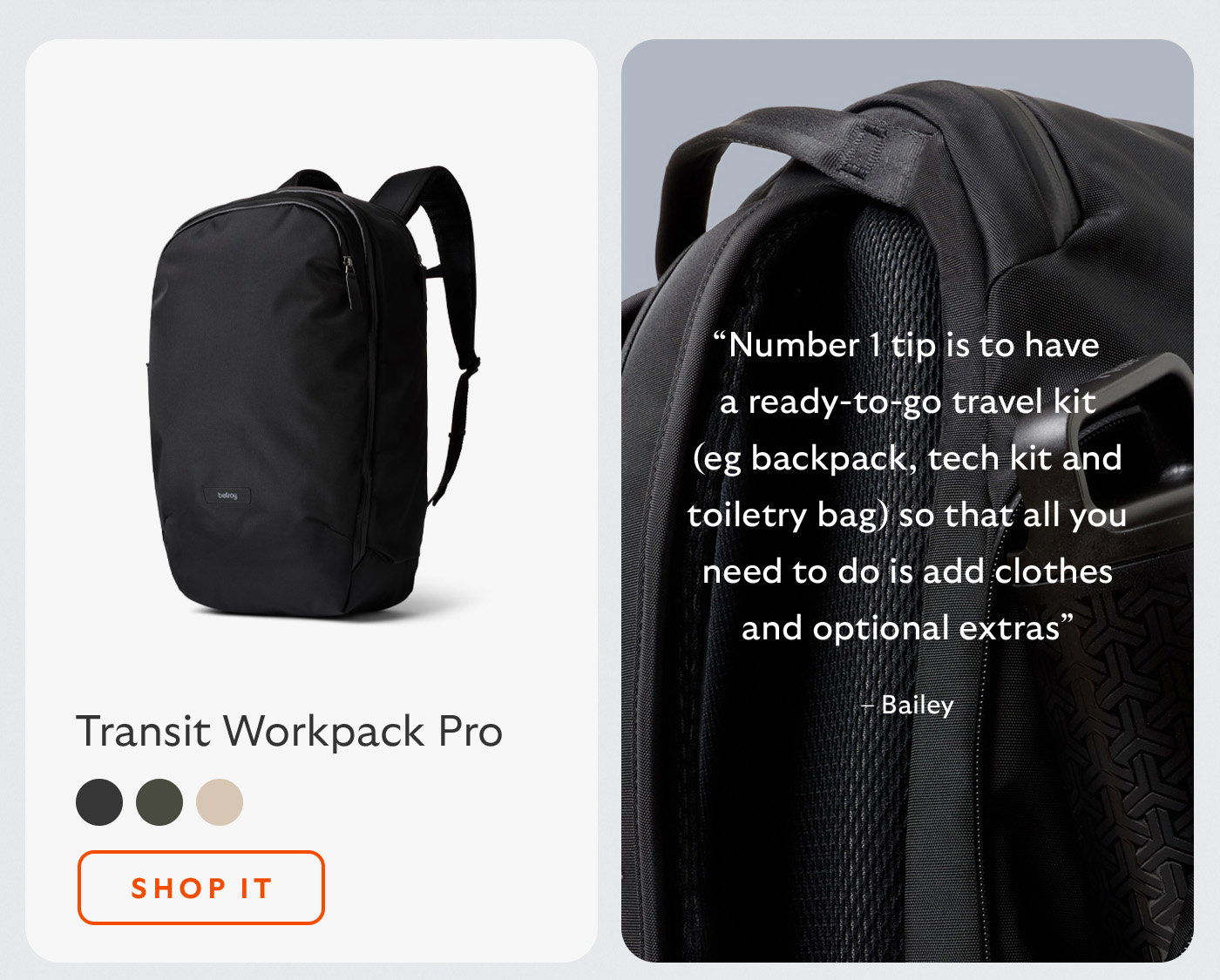 [Header/product name] Transit Workpack Pro [Blurb] “Number 1 tip is to have a ready-to-go travel kit (eg backpack, tech kit and toiletry bag) so that all you need to do is add clothes and optional extras” – Bailey [CTA] Shop it