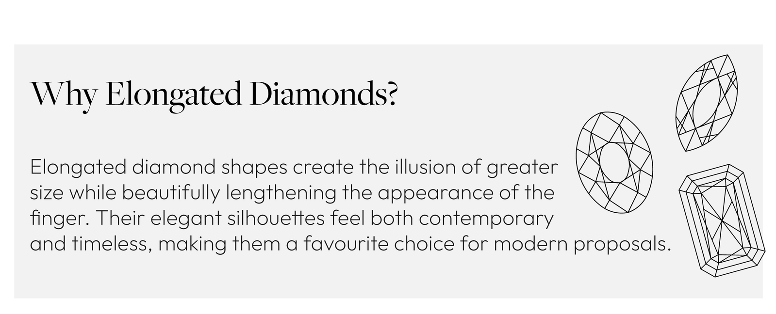 Why Elongated Diamonds?  Elongated diamond shapes create the illusion of greater size while beautifully lengthening the appearance of the finger. Their elegant silhouettes feel both contemporary and timeless, making them a favourite choice for modern proposals.