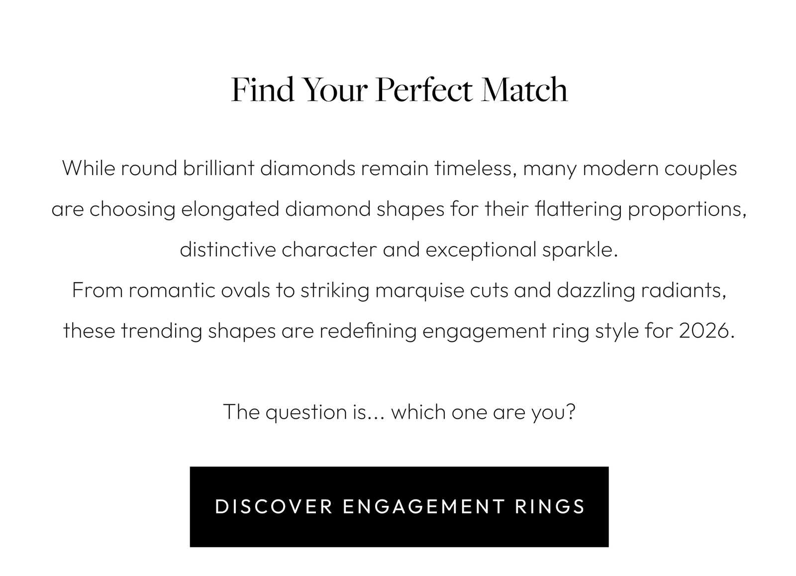 Find Your Perfect Match  While round brilliant diamonds remain timeless, many modern couples are choosing elongated diamond shapes for their flattering proportions, distinctive character and exceptional sparkle. From romantic ovals to striking marquise cuts and dazzling radiants, these trending shapes are redefining engagement ring style for 2026.  The question is... which one are you?