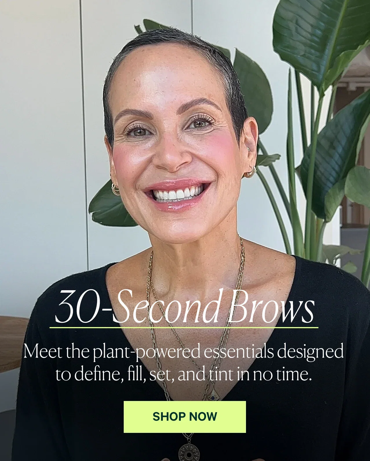 30-Second Brows  Meet the plant-powered essentials designed to define, fill, set, and tint in no time.  SHOP NOW