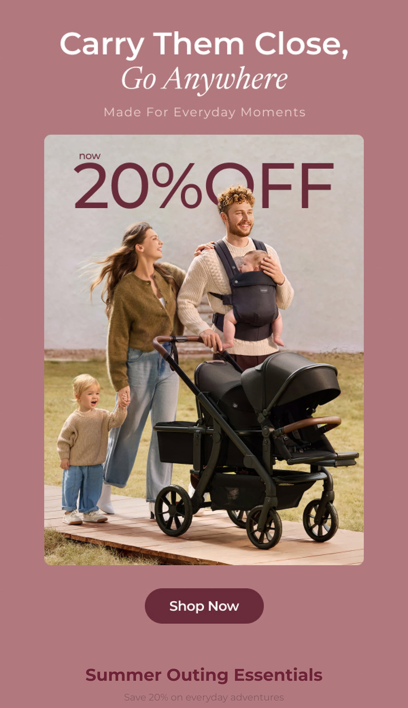 Carry Them Close, Go Anywhere Made For Everyday Moments now 20% OFF Shop Now