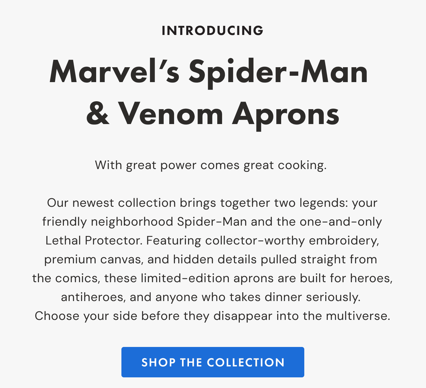 INTRODUCING Marvel’s Spider-Man & Venom Aprons |  With great power comes great cooking.   Our newest collection brings together two legends: your friendly neighborhood Spider-Man and the one-and-only Lethal Protector. Featuring collector-worthy embroidery, premium canvas, and hidden details pulled straight from  the comics, these limited-edition aprons are built for heroes, antiheroes, and anyone who takes dinner seriously.  Choose your side before they disappear into the multiverse. | SHOP the collection