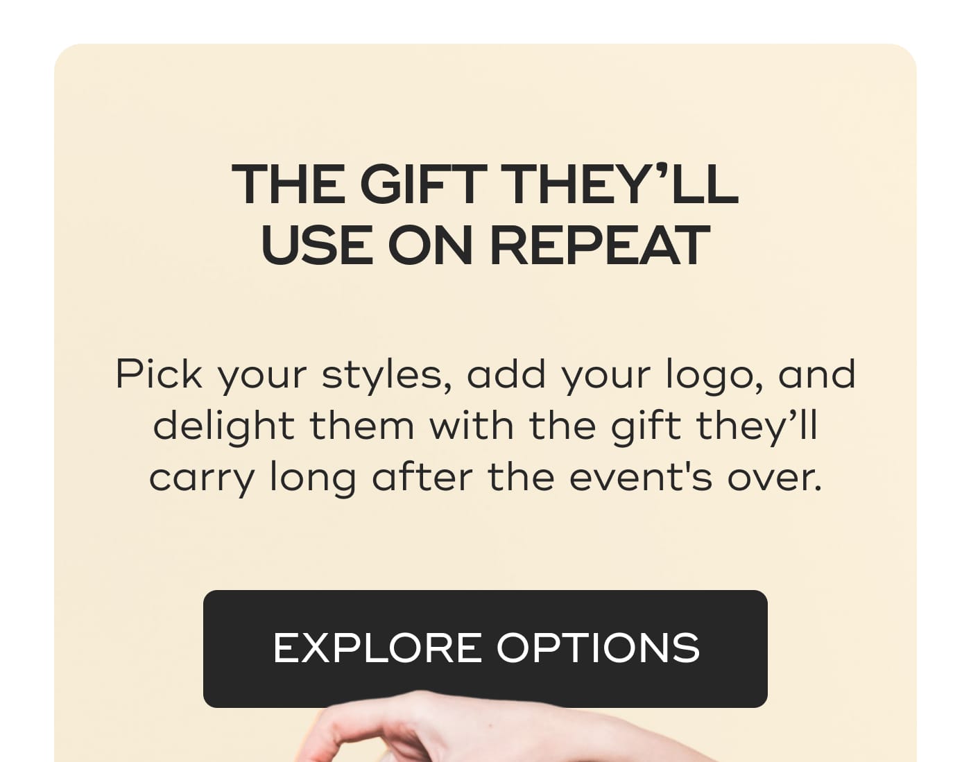 THE GIFT THEY’LL USE ON REPEAT. Pick your styles, add your logo, and delight them with the gift they’ll carry long after the event's over. EXPLORE OPTIONS