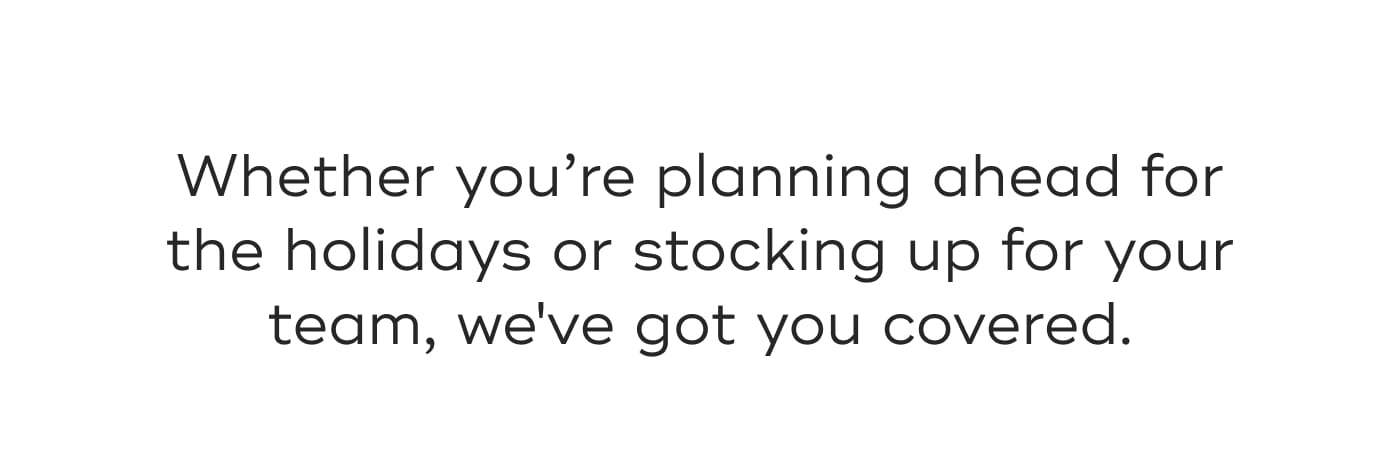 Whether you're planning ahead for the holidays or stocking up for your team, we've got you covered.