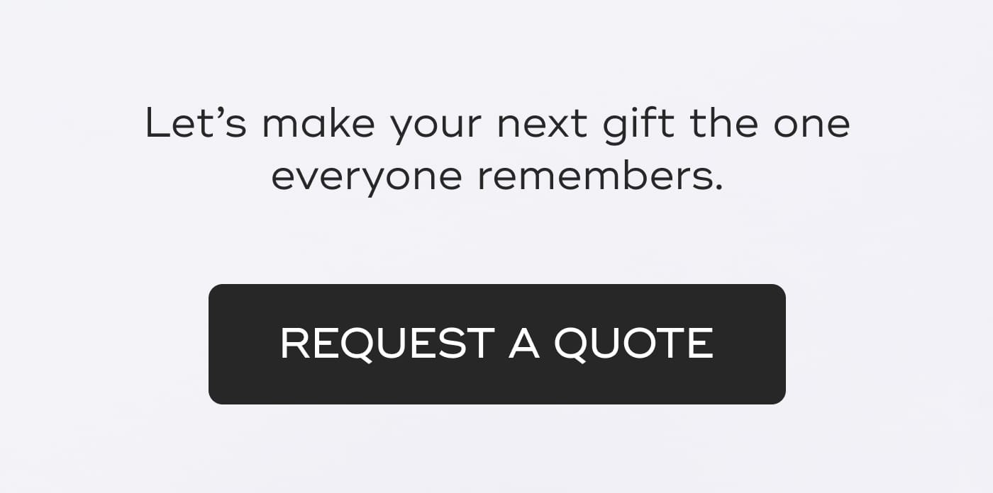Let's make your next gift the one everyone remembers. REQUEST A QUOTE