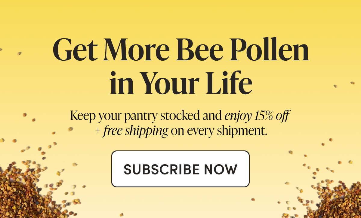 Get More Bee Pollen in Your Life    Keep your pantry stocked and enjoy 15% off + free shipping on every shipment.