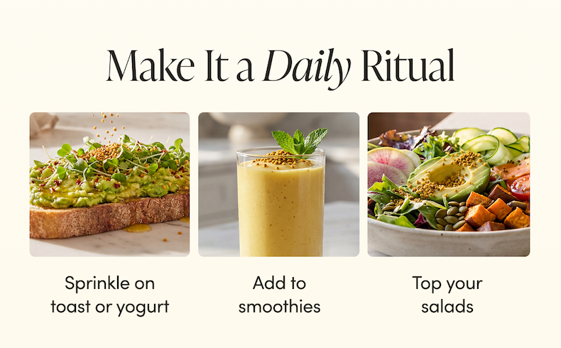 Make It a Daily Ritual    Sprinkle on toast or yogurt   Add to smoothies    Top your salads