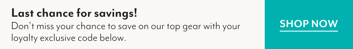 Last chance for savings! | Don't miss your chance to save on our top gear with your loyalty exclusive code below. | SHOP NOW