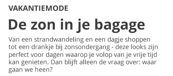 VAKANTIEMODE De zon in je bagage Van een strandwandeling en een dagje shoppen tot een drankje bij zonsondergang - deze looks zijn perfect voor dagen waarop je volop van je vrije tijd kan genieten. Dan blijft alleen de vraag over: waar gaan we heen?