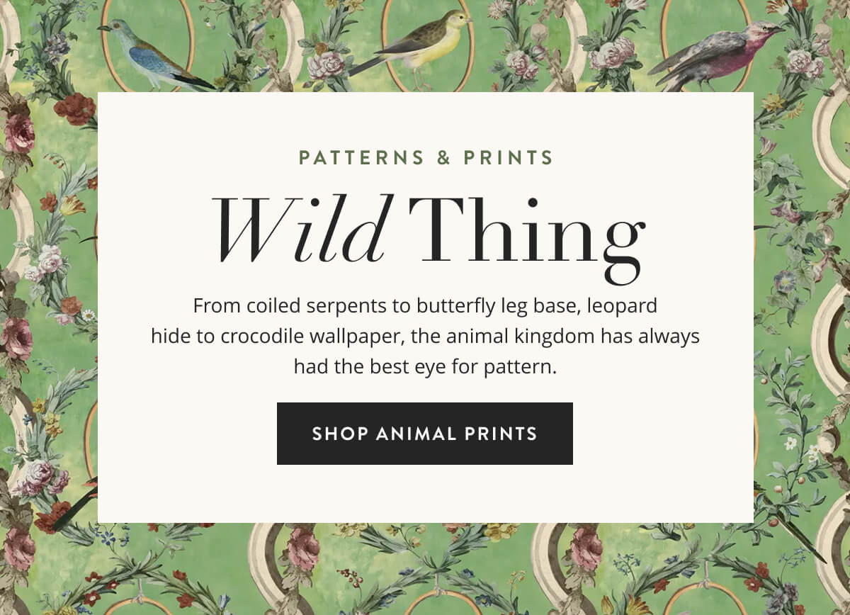 Patterns & Prints: Wild Thing. From coiled serpents to butterfly leg base, leopard hide to crocodile wallpaper, the animal kingdom has always had the best eye for pattern. Shop Animal Prints.