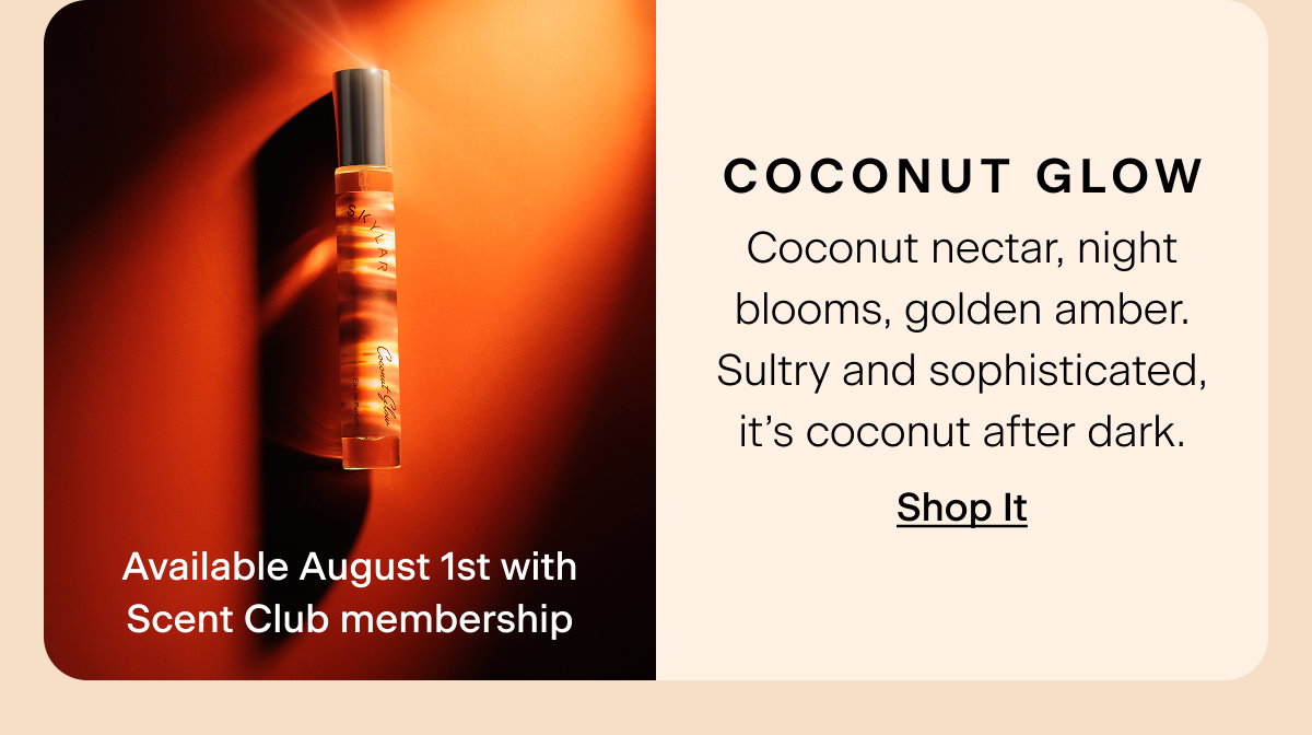 Coconut Glow (Available August 1st with Scent Club membership) Coconut nectar, night blooms, golden amber. Sultry and sophisticated, it’s coconut after dark. Shop It