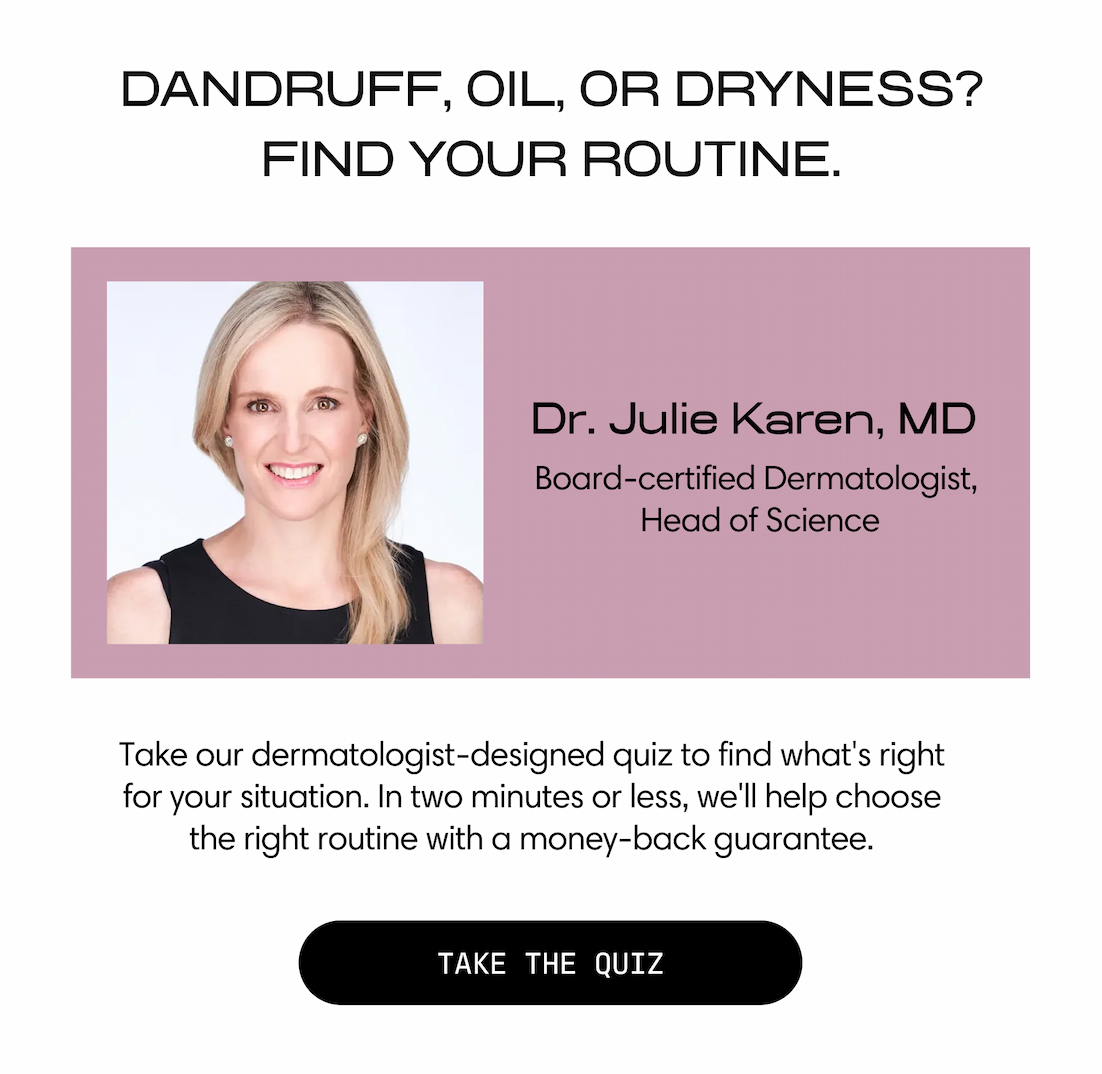 Jupiter. Dandruff, oil, or dryness? Find your routine. Dr. Julie Karen, MD — Board-certified Dermatologist, Head of Science. Take our dermatologist-designed quiz to find what's right for your situation. In two minutes or less, we'll help choose the right routine with a money-back guarantee. Take the Quiz.
