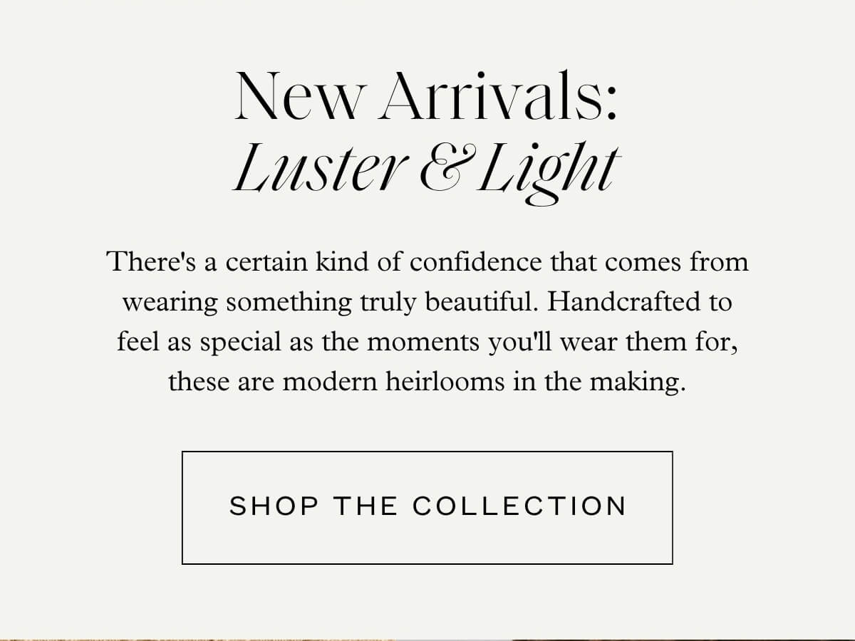 New Arrivals: Luster & Light - There's a certain kind of confidence that comes from wearing something truly beautiful. Handcrafted to feel as special as the moments you'll wear them for, these are modern heirlooms in the making. - Shop The Collection