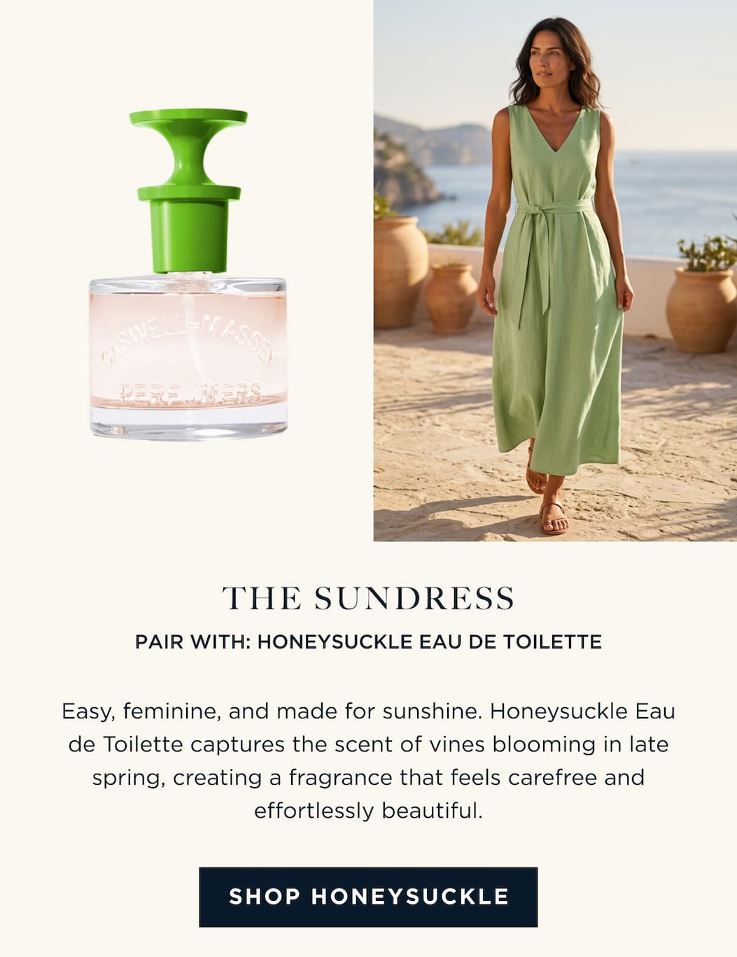 THE SUNDRESS PAIR WITH: HONEYSUCKLE EAU DE TOILETTE Easy, feminine, and made for sunshine. Honeysuckle Eau de Toilette captures the scent of vines blooming in late spring, creating a fragrance that feels carefree and effortlessly beautiful. [ SHOP HONEYSUCKLE ]