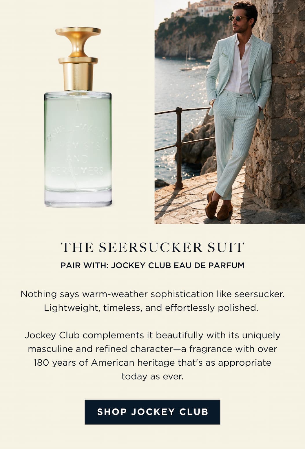 THE SEERSUCKER SUIT PAIR WITH: JOCKEY CLUB EAU DE PARFUM Nothing says warm-weather sophistication like seersucker. Lightweight, timeless, and effortlessly polished. Jockey Club complements it beautifully with its uniquely masculine and refined character-a fragrance with over 180 years of American heritage that's as appropriate today as ever. [ SHOP JOCKEY CLUB ]