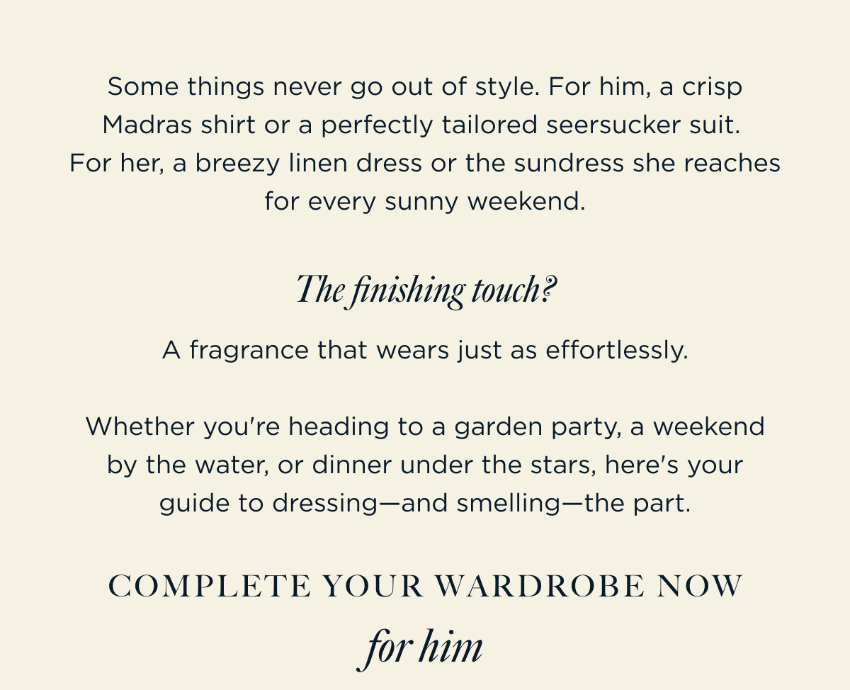 Some things never go out of style. For him, a crisp Madras shirt or a perfectly tailored seersucker suit.  For her, a breezy linen dress or the sundress she reaches for every sunny weekend. | The finishing touch? A fragrance that wears just as effortlessly.  Whether you're heading to a garden party, a weekend by the water, or dinner under the stars, here's your guide to dressing—and smelling—the part. Complete Your Wardrobe Now for him