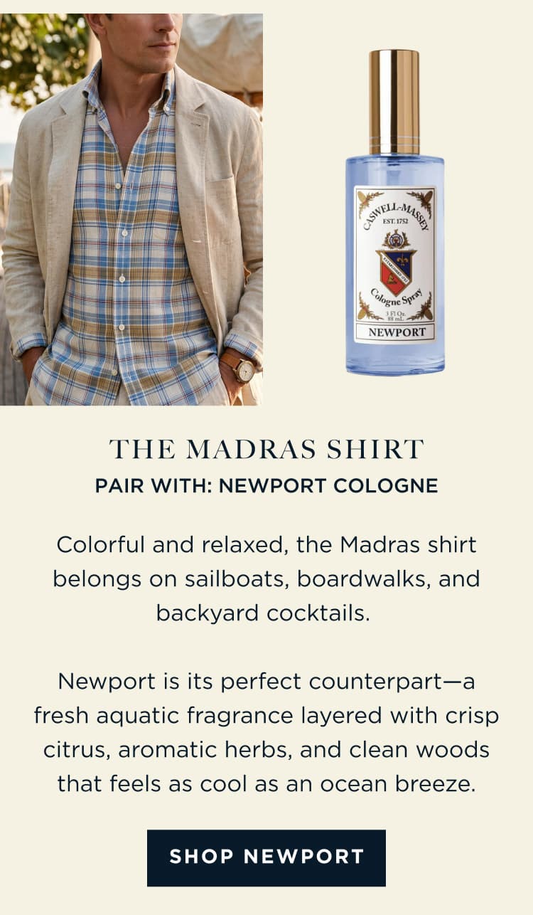 THE MADRAS SHIRT PAIR WITH: NEWPORT COLOGNE Colorful and relaxed, the Madras shirt belongs on sailboats, boardwalks, and backyard cocktails. Newport is its perfect counterpart-a fresh aquatic fragrance layered with crisp citrus, aromatic herbs, and clean woods that feels as cool as an ocean breeze. [ SHOP NEWPORT ]