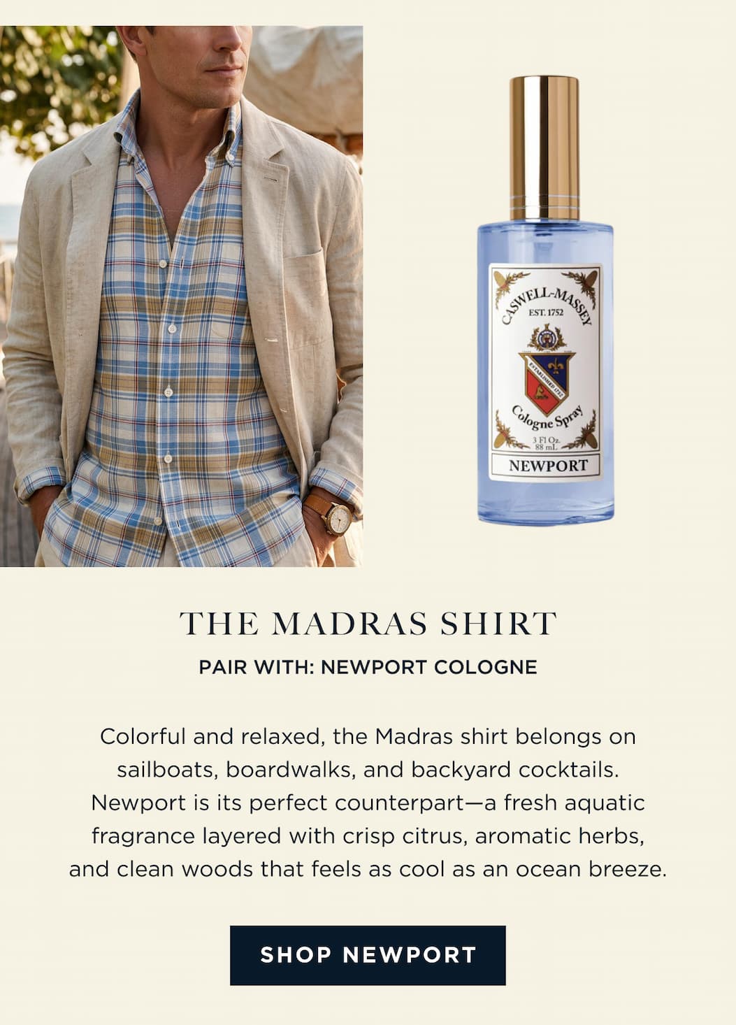 THE MADRAS SHIRT PAIR WITH: NEWPORT COLOGNE Colorful and relaxed, the Madras shirt belongs on sailboats, boardwalks, and backyard cocktails. Newport is its perfect counterpart-a fresh aquatic fragrance layered with crisp citrus, aromatic herbs, and clean woods that feels as cool as an ocean breeze. [ SHOP NEWPORT ]