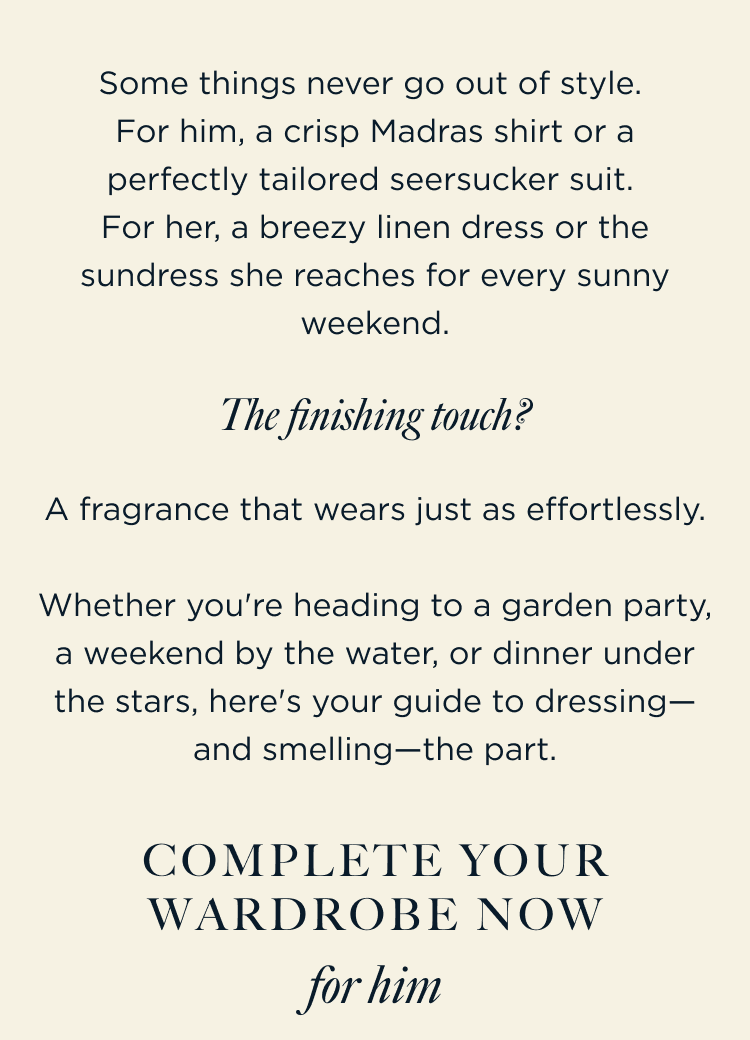 Some things never go out of style. For him, a crisp Madras shirt or a perfectly tailored seersucker suit. For her, a breezy linen dress or the sundress she reaches for every sunny weekend. | The finishing touch? A fragrance that wears just as effortlessly. Whether you're heading to a garden party, a weekend by the water, or dinner under the stars, here's your guide to dressing—and smelling—the part. Complete Your Wardrobe Now for him