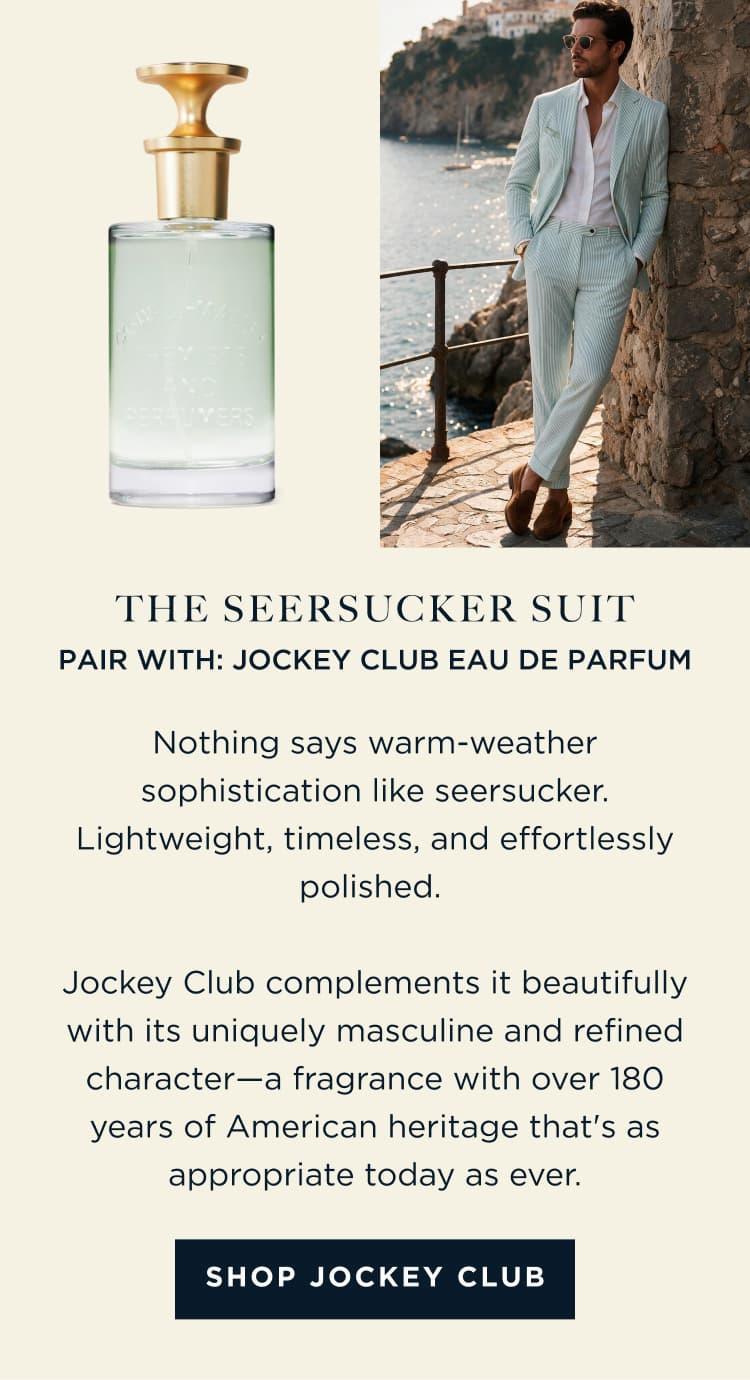 THE SEERSUCKER SUIT PAIR WITH: JOCKEY CLUB EAU DE PARFUM Nothing says warm-weather sophistication like seersucker. Lightweight, timeless, and effortlessly polished. Jockey Club complements it beautifully with its uniquely masculine and refined character-a fragrance with over 180 years of American heritage that's as appropriate today as ever. [ SHOP JOCKEY CLUB ]