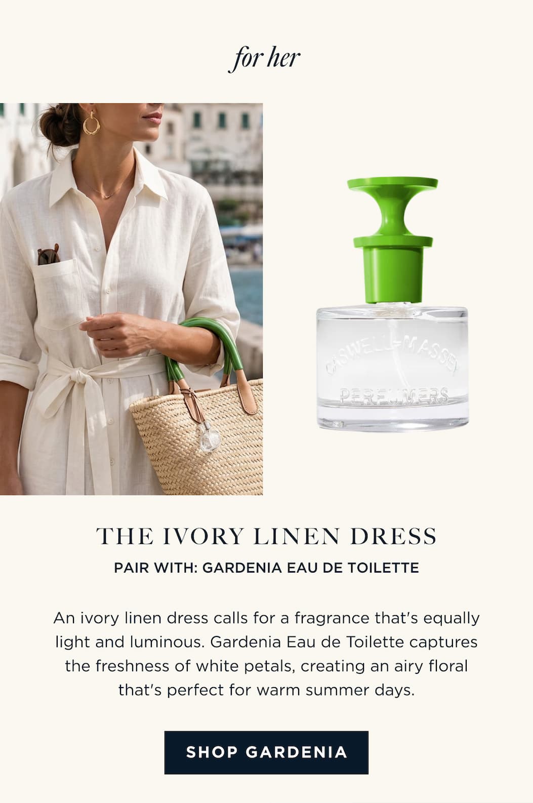 for her | THE IVORY LINEN DRESS PAIR WITH: GARDENIA EAU DE TOILETTE An ivory linen dress calls for a fragrance that's equally light and luminous. Gardenia Eau de Toilette captures the freshness of white petals, creating an airy floral that's perfect for warm summer days. [ SHOP GARDENIA ]