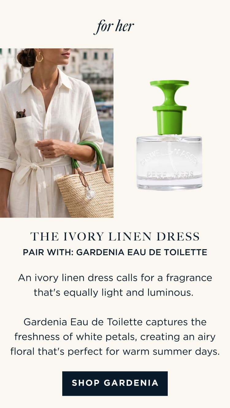 for her | THE IVORY LINEN DRESS PAIR WITH: GARDENIA EAU DE TOILETTE An ivory linen dress calls for a fragrance that's equally light and luminous. Gardenia Eau de Toilette captures the freshness of white petals, creating an airy floral that's perfect for warm summer days. [ SHOP GARDENIA ]