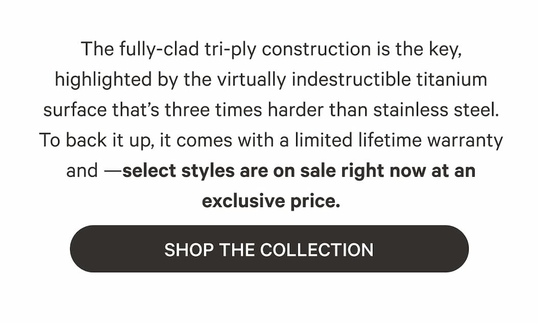 The fully-clad tri-ply construction is the key, highlighted by the virtually indestructible titanium surface that's three times harder than stainless steel. To back it up, it comes with a limited lifetime warranty and —selects styles are on sale right now at an exclusive price. | SHOP THE COLLECTION