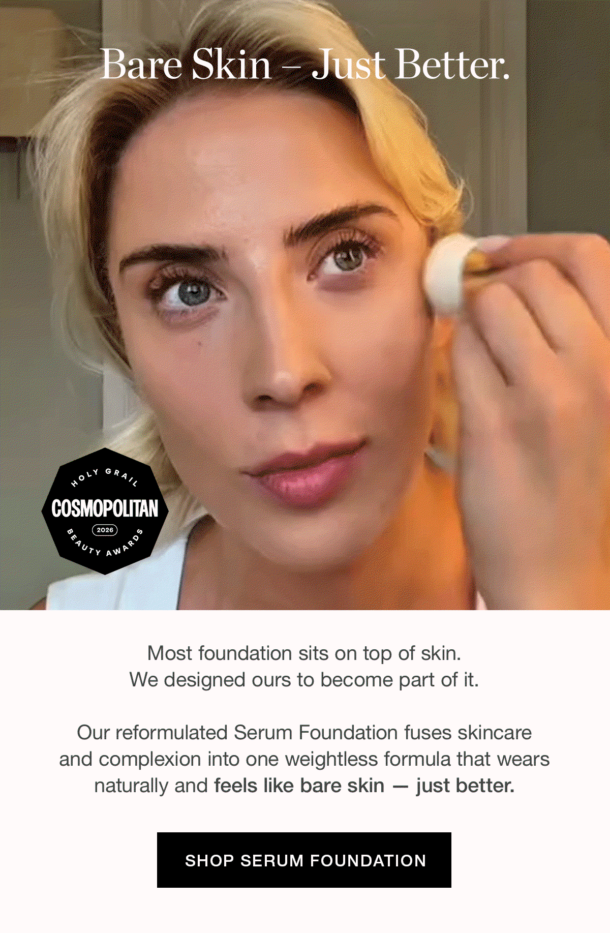 Most foundation sits on top of skin. We designed ours to become part of it. Our reformulated Serum Foundation fuses skincare and complexion into one weightless formula that wears naturally and feels like bare skin — just better.