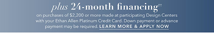 24-month financing†† with the Ethan Allen Platinum Credit Card. Select to learn more and apply.