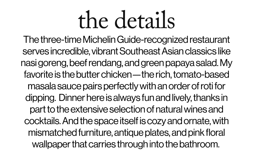 the details -  The three-time Michelin Guide-recognized restaurant serves incredible, vibrant Southeast Asian classics like nasi goreng, beef rendang, and green papaya salad. My favorite is the butter chicken—the rich, tomato-based masala sauce pairs perfectly with an order of roti for dipping.  Dinner here is always fun and lively, thanks in part to the extensive selection of natural wines and cocktails. And the space itself is cozy and ornate, with mismatched furniture, antique plates, and pink floral wallpaper that carries through into the bathroom. 