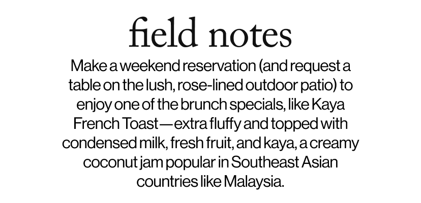 field notes -   Make a weekend reservation (and request a table on the lush, rose-lined outdoor patio) to enjoy one of the brunch specials, like Kaya French Toast—extra fluffy and topped with condensed milk, fresh fruit, and kaya, a creamy coconut jam popular in Southeast Asian countries like Malaysia.