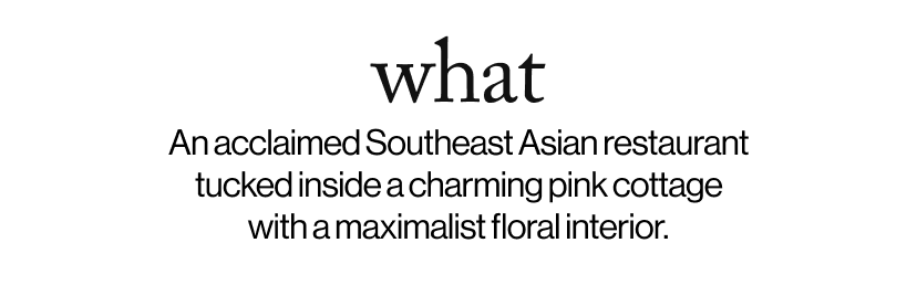 what -   An acclaimed Southeast Asian restaurant tucked inside a charming pink cottage with a maximalist floral interior.