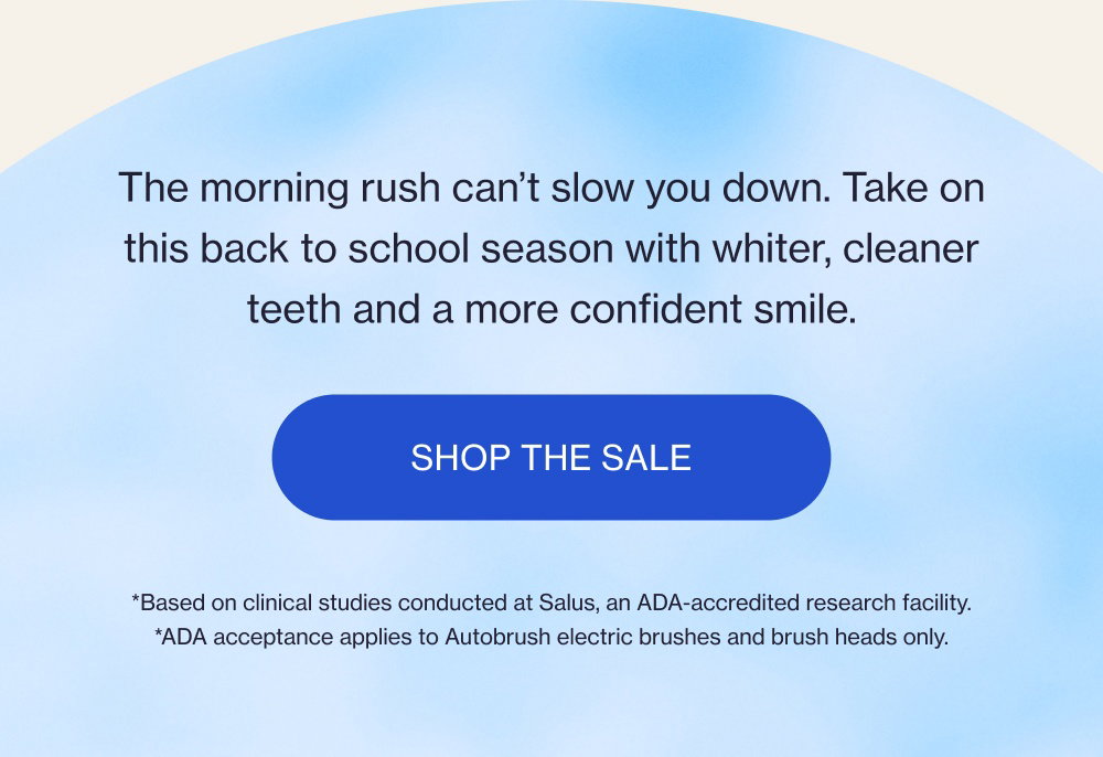 The morning rush can’t slow you down. Take on this back to school season with whiter, cleaner teeth and a more confident smile. Shop the Sale *Based on clinical studies conducted at Salus, an ADA-accredited research facility. *ADA acceptance applies to Autobrush electric brushes and brush heads only.