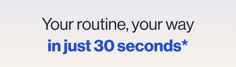 Your routine, your way in just 30 seconds*