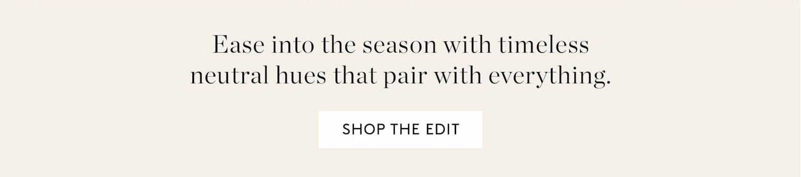 Ease into the season with timeless neutral hues that pair with everything. Shop the Edit