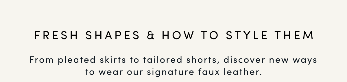FRESH SHAPES & HOW TO STYLE THEM | From pleated skirts to tailored shorts, discover new ways to wear our signature faux leather.