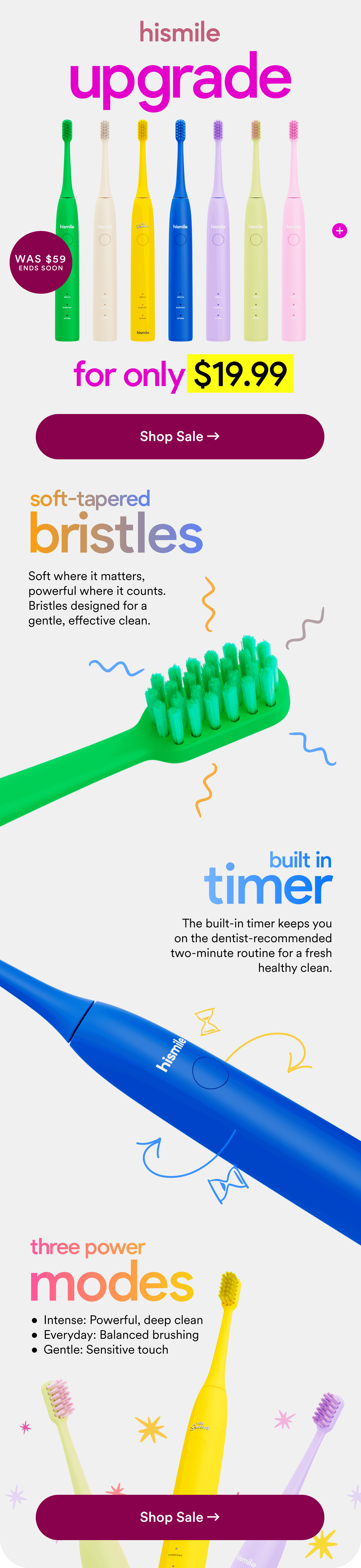 upgrade for only $19.99. Was $59. Ends soon. Shop Sale. Soft-tapered bristles. Built in timer. Three Power Modes. 